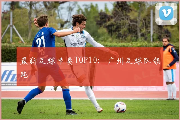 最新足球节奏TOP10：广州足球队领跑