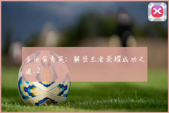 专访黄秀英：解密王者荣耀成功之道_2