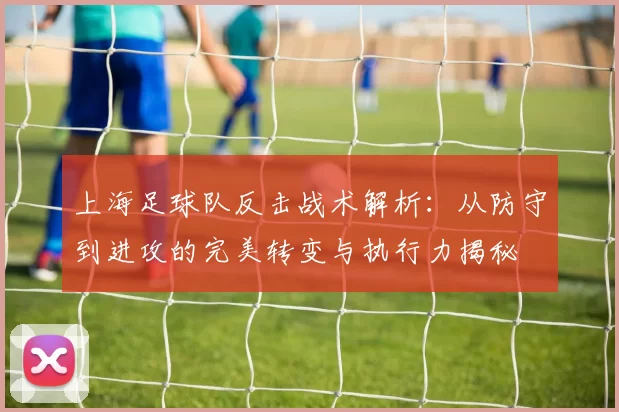 上海足球队反击战术解析：从防守到进攻的完美转变与执行力揭秘