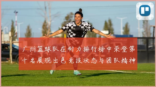 广州篮球队在耐力排行榜中荣登第十名展现出色竞技状态与团队精神