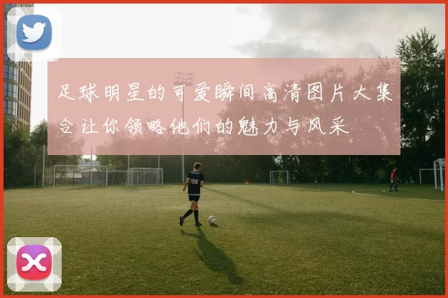 足球明星的可爱瞬间高清图片大集合让你领略他们的魅力与风采