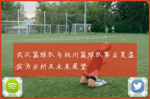 武汉篮球队与杭州篮球队赛后复盘实力分析及未来展望