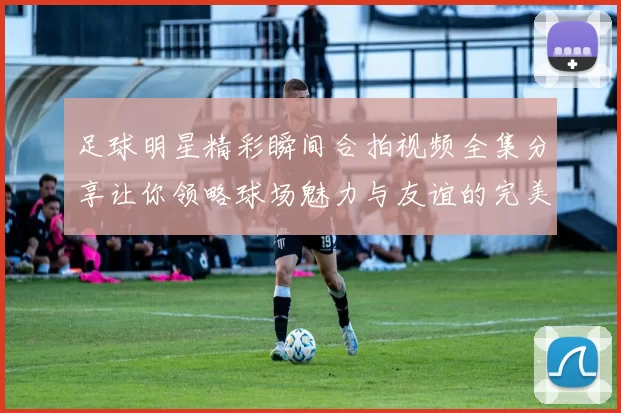 足球明星精彩瞬间合拍视频全集分享让你领略球场魅力与友谊的完美结合