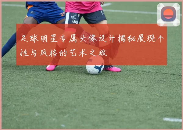 足球明星专属头像设计揭秘展现个性与风格的艺术之旅