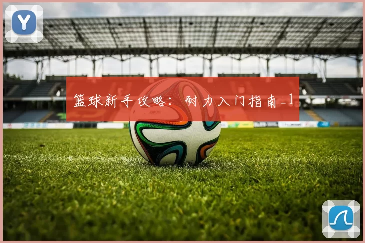 篮球新手攻略：耐力入门指南_1