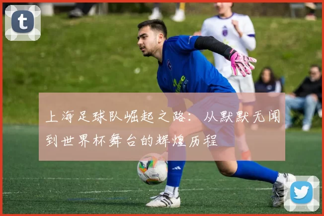 上海足球队崛起之路：从默默无闻到世界杯舞台的辉煌历程